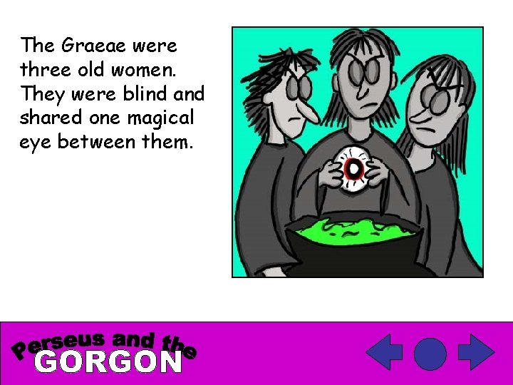 The Graeae were three old women. They were blind and shared one magical eye