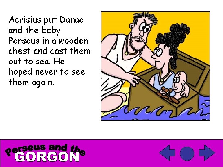 Acrisius put Danae and the baby Perseus in a wooden chest and cast them