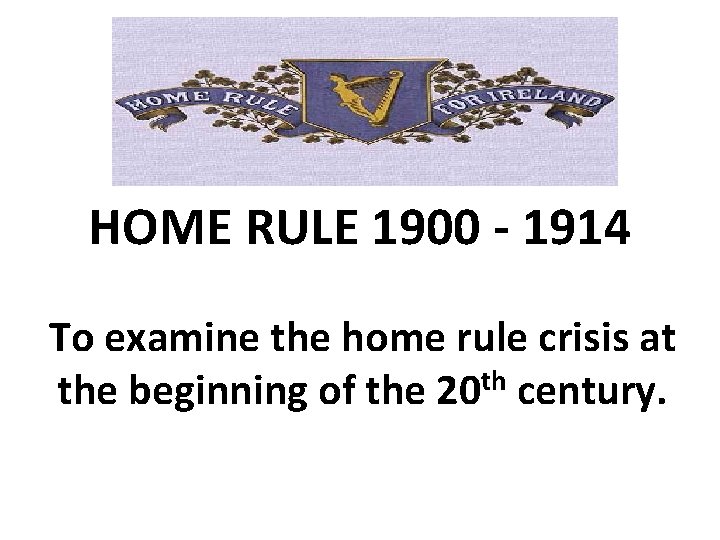 HOME RULE 1900 - 1914 To examine the home rule crisis at the beginning