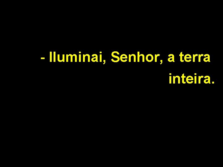 - Iluminai, Senhor, a terra inteira. 