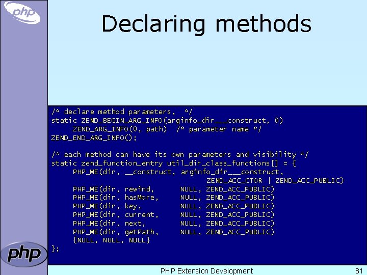 Declaring methods /* declare method parameters, */ static ZEND_BEGIN_ARG_INFO(arginfo_dir___construct, 0) ZEND_ARG_INFO(0, path) /* parameter