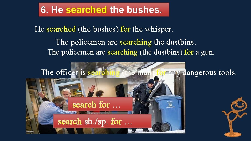 6. He searched the bushes. He searched (the bushes) for the whisper. The policemen