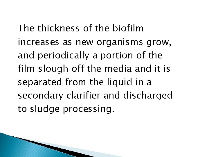The thickness of the biofilm increases as new organisms grow, and periodically a portion
