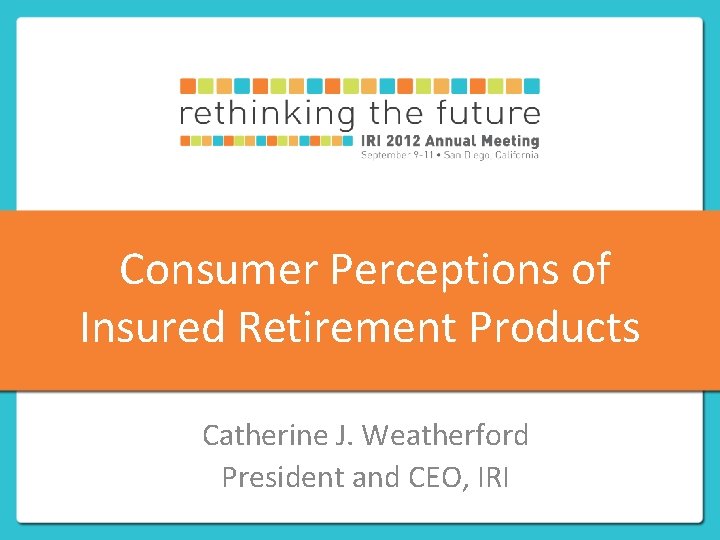 Consumer Perceptions of Insured Retirement Products Catherine J. Weatherford President and CEO, IRI 