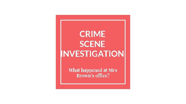 CRIME SCENE INVESTIGATION What happened at Mrs Brown’s office? 
