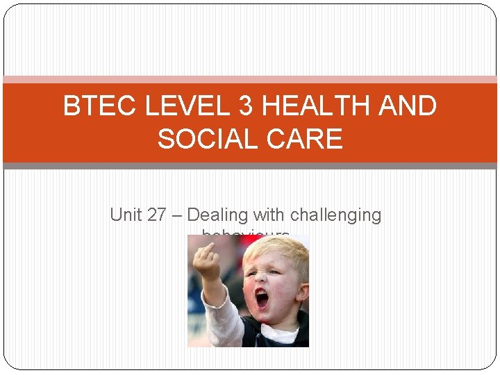 BTEC LEVEL 3 HEALTH AND SOCIAL CARE Unit 27 – Dealing with challenging behaviours