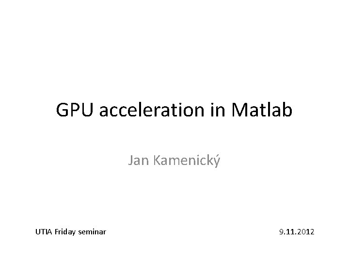 GPU acceleration in Matlab Jan Kamenický UTIA Friday seminar 9. 11. 2012 