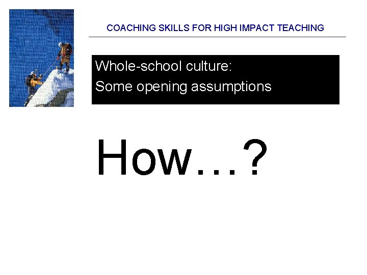 COACHING SKILLS FOR HIGH IMPACT TEACHING Whole-school culture: Some opening assumptions How…? 