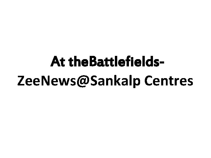 At the. Battlefields. Zee. News@Sankalp Centres 