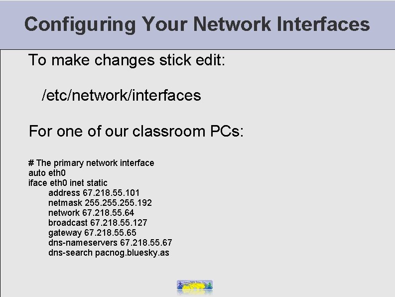 Configuring Your Network Interfaces To make changes stick edit: /etc/network/interfaces For one of our