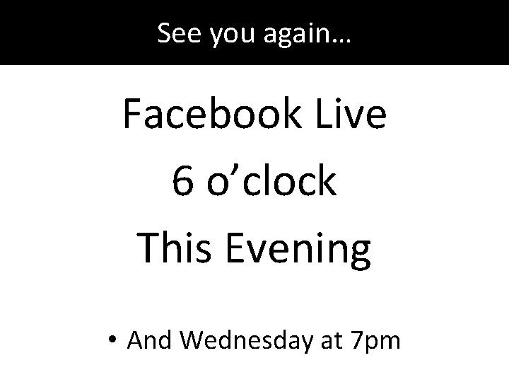 See you again… Facebook Live 6 o’clock This Evening • And Wednesday at 7