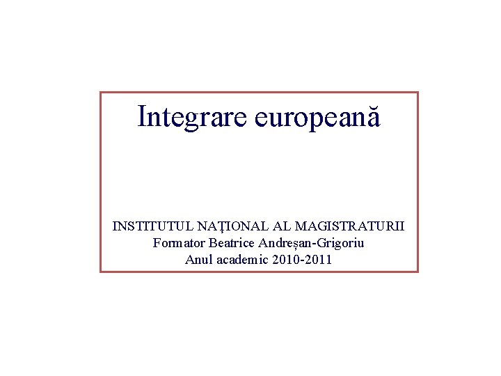 Integrare europeană INSTITUTUL NAŢIONAL AL MAGISTRATURII Formator Beatrice Andreșan-Grigoriu Anul academic 2010 -2011 