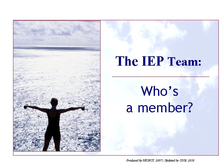 The IEP Team: Who’s a member? Produced by NICHCY, 2007 | Updated by CPIR,