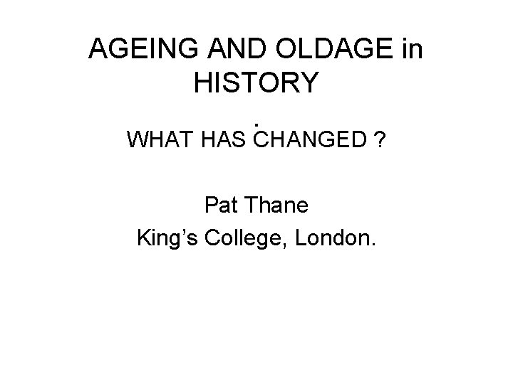AGEING AND OLDAGE in HISTORY. WHAT HAS CHANGED ? Pat Thane King’s College, London.