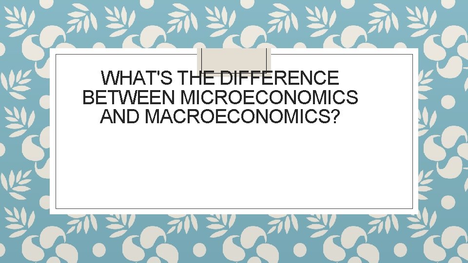 WHAT'S THE DIFFERENCE BETWEEN MICROECONOMICS AND MACROECONOMICS? 