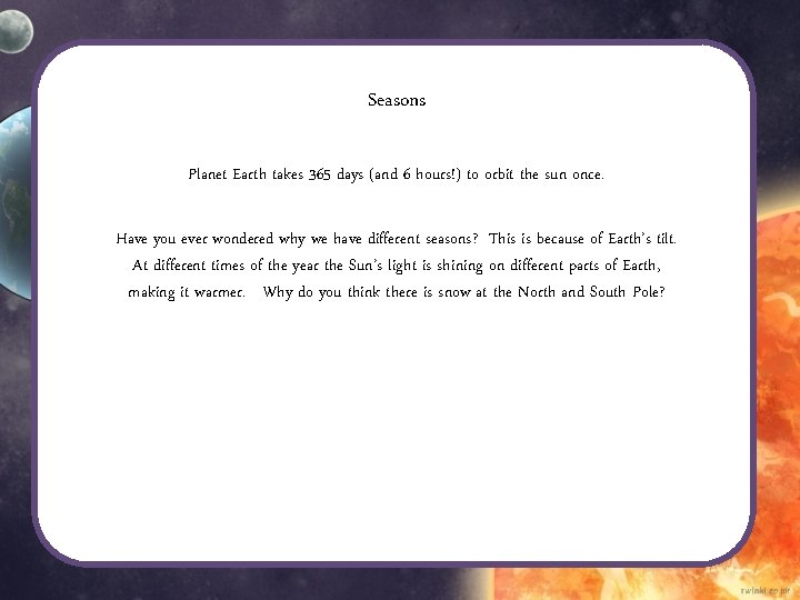 Seasons Planet Earth takes 365 days (and 6 hours!) to orbit the sun once. Seasons Planet Earth takes 365 days (and 6 hours!) to orbit the sun once.