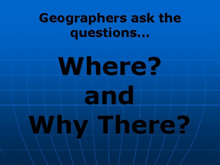 Geographers ask the questions. . . Where? and Why There? Geographers ask the questions. . . Where? and Why There?