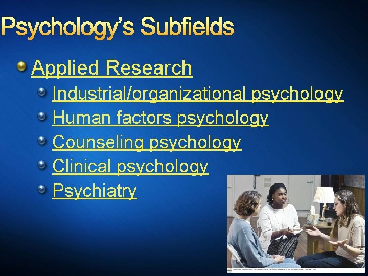 Psychology’s Subfields Applied Research Industrial/organizational psychology Human factors psychology Counseling psychology Clinical psychology Psychiatry