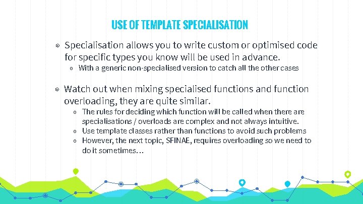 USE OF TEMPLATE SPECIALISATION ◉ Specialisation allows you to write custom or optimised code