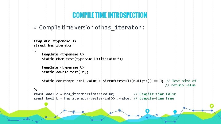 COMPILE TIME INTROSPECTION ◉ Compile time version of has_iterator : template <typename T> struct