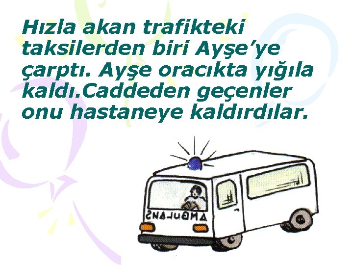 Hızla akan trafikteki taksilerden biri Ayşe’ye çarptı. Ayşe oracıkta yığıla kaldı. Caddeden geçenler onu