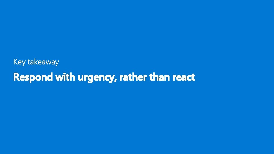 Key takeaway Respond with urgency, rather than react 