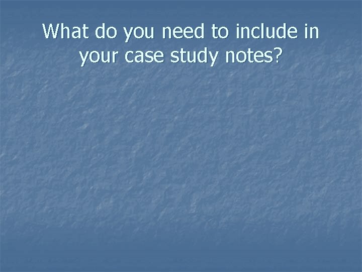 What do you need to include in your case study notes? 