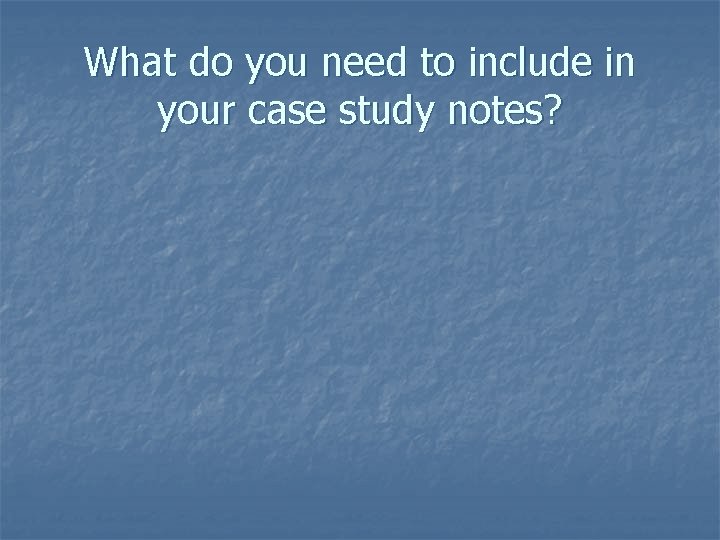What do you need to include in your case study notes? 