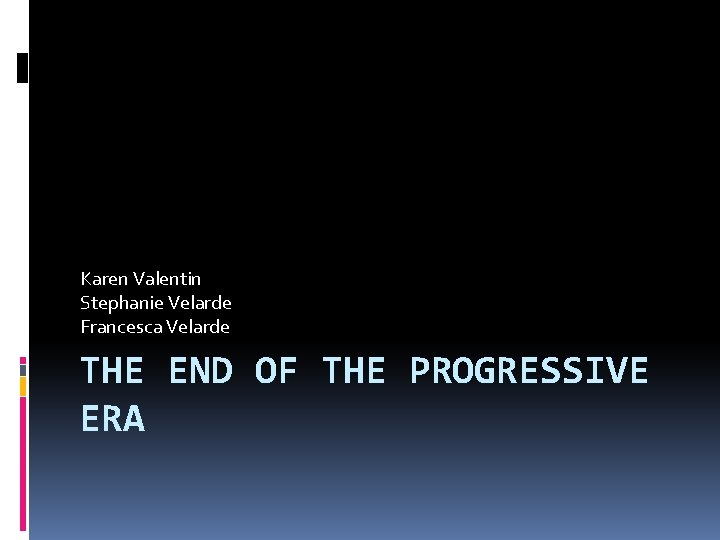 Karen Valentin Stephanie Velarde Francesca Velarde THE END OF THE PROGRESSIVE ERA 