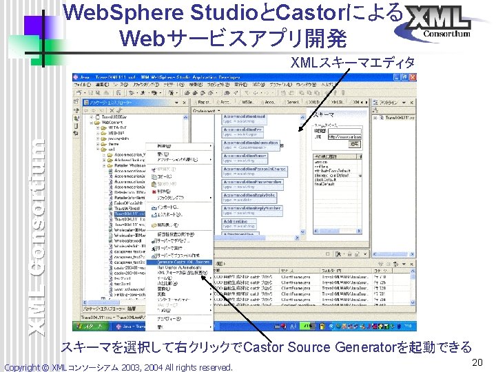 Web. Sphere StudioとCastorによる Webサービスアプリ開発 XML Consortium XMLスキーマエディタ スキーマを選択して右クリックでCastor Source Generatorを起動できる Copyright © XMLコンソーシアム 2003, Web. Sphere StudioとCastorによる Webサービスアプリ開発 XML Consortium XMLスキーマエディタ スキーマを選択して右クリックでCastor Source Generatorを起動できる Copyright © XMLコンソーシアム 2003,