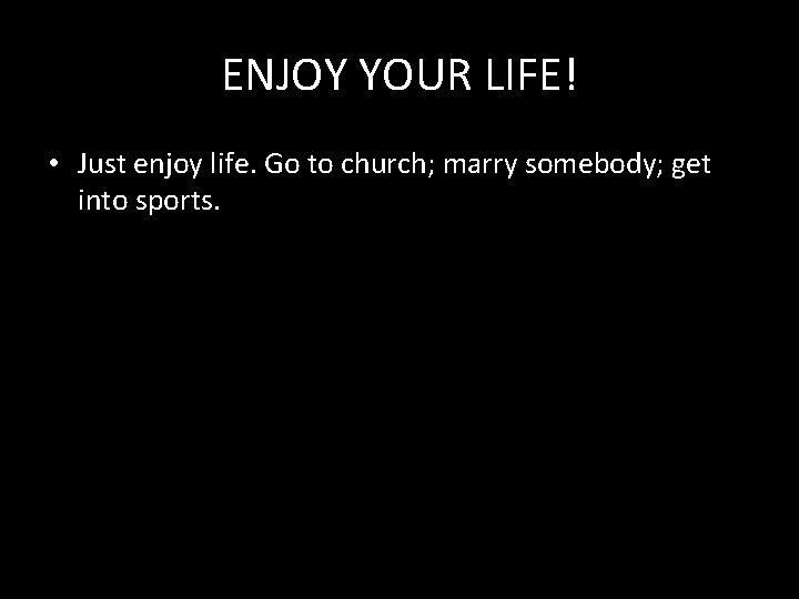 ENJOY YOUR LIFE! • Just enjoy life. Go to church; marry somebody; get into