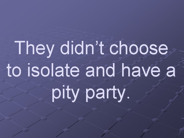They didn’t choose to isolate and have a pity party. 