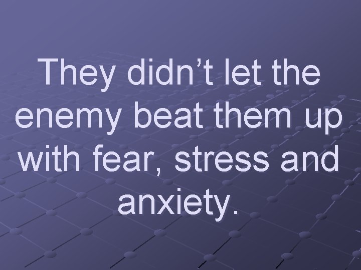 They didn’t let the enemy beat them up with fear, stress and anxiety. 