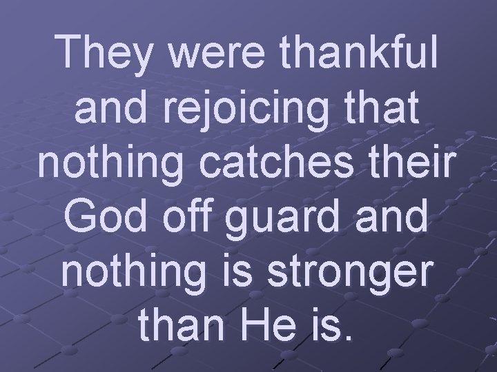 They were thankful and rejoicing that nothing catches their God off guard and nothing