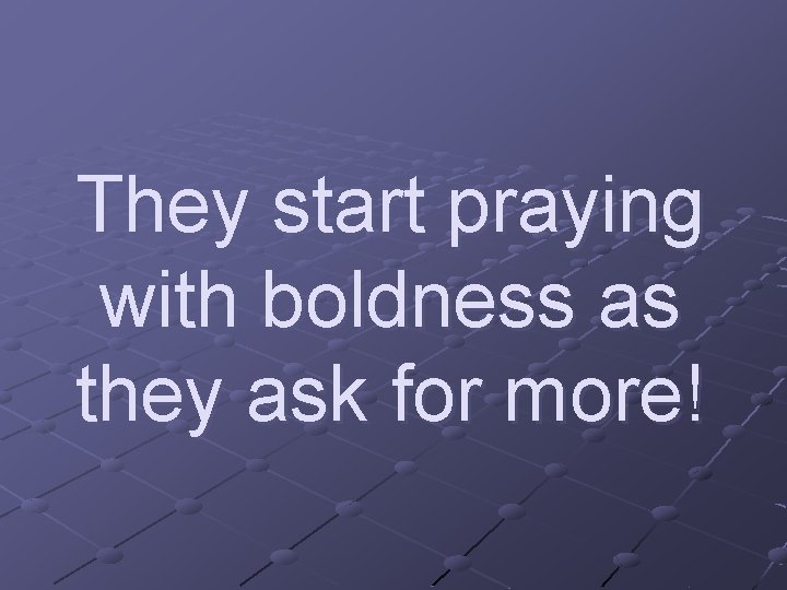 They start praying with boldness as they ask for more! 