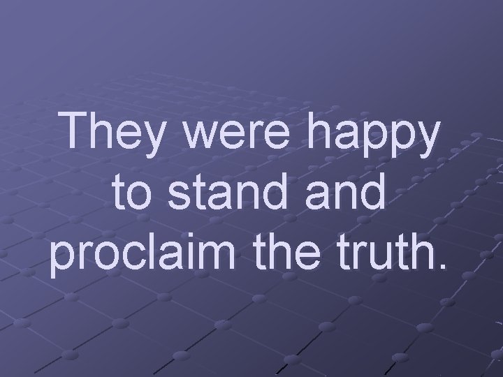 They were happy to stand proclaim the truth. 