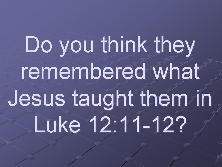 Do you think they remembered what Jesus taught them in Luke 12: 11 -12?