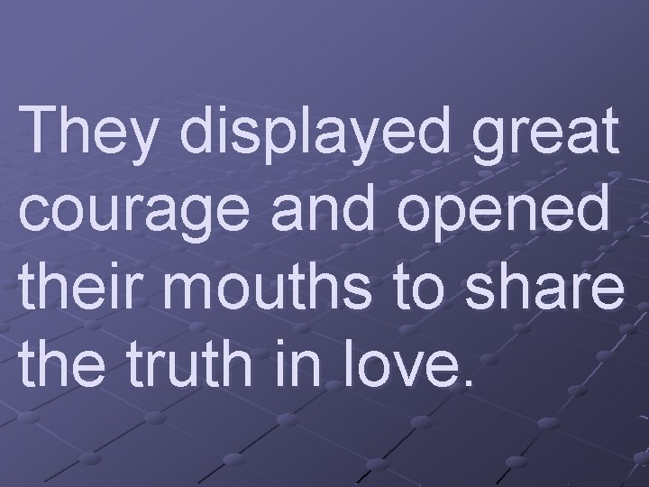 They displayed great courage and opened their mouths to share the truth in love.