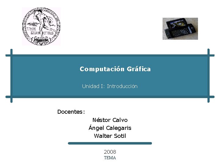 Computación Gráfica Unidad I: Introducción Docentes: Néstor Calvo Ángel Calegaris Walter Sotil 2008 TEMA