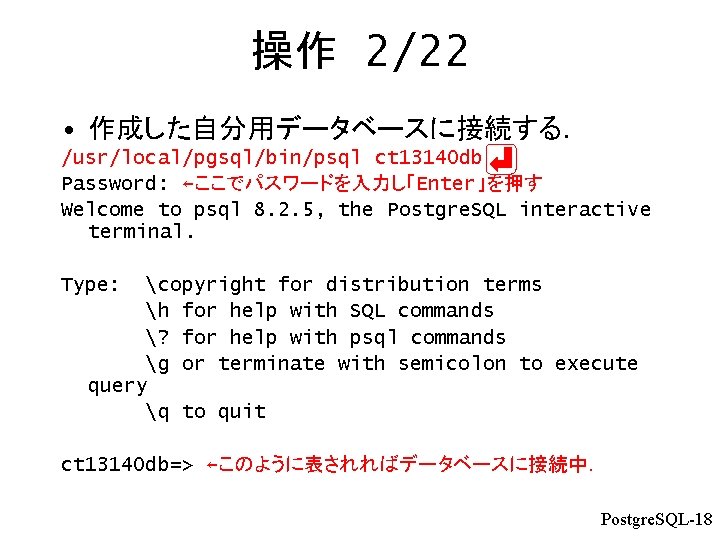 操作 2/22 • 作成した自分用データベースに接続する． /usr/local/pgsql/bin/psql ct 13140 db Password: ←ここでパスワードを入力し「Enter」を押す Welcome to psql 8.