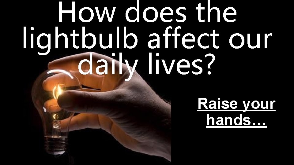 How does the lightbulb affect our daily lives? Raise your hands… 