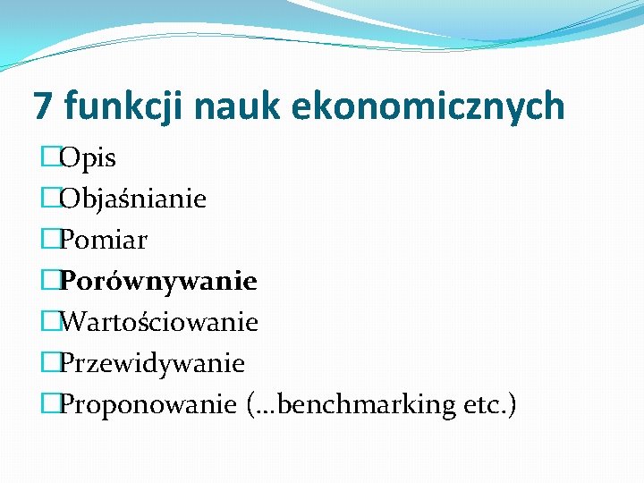 7 funkcji nauk ekonomicznych �Opis �Objaśnianie �Pomiar �Porównywanie �Wartościowanie �Przewidywanie �Proponowanie (…benchmarking etc. )