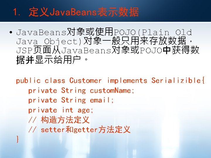 1. 定义Java. Beans表示数据 • Java. Beans对象或使用POJO(Plain Old Java Object)对象一般只用来存放数据， JSP页面从Java. Beans对象或POJO中获得数 据并显示给用户。 public class