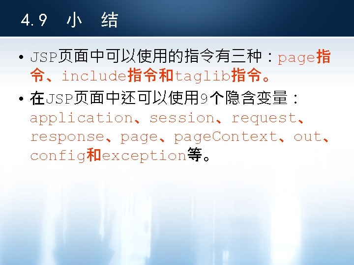 4. 9 小 结 • JSP页面中可以使用的指令有三种：page指 令、include指令和taglib指令。 • 在JSP页面中还可以使用 9个隐含变量： application、session、request、 response、page. Context、out、 config和exception等。