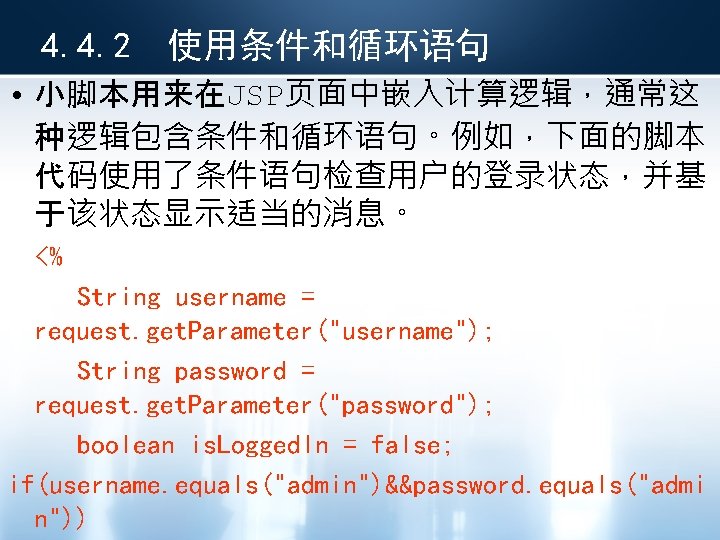 4. 4. 2 使用条件和循环语句 • 小脚本用来在JSP页面中嵌入计算逻辑，通常这 种逻辑包含条件和循环语句。例如，下面的脚本 代码使用了条件语句检查用户的登录状态，并基 于该状态显示适当的消息。 <% String username = request.