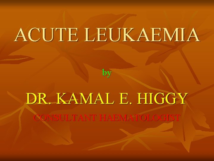 ACUTE LEUKAEMIA by DR. KAMAL E. HIGGY CONSULTANT HAEMATOLOGIST 