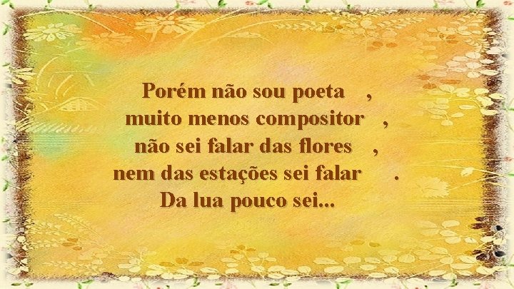 Porém não sou poeta , muito menos compositor , não sei falar das flores