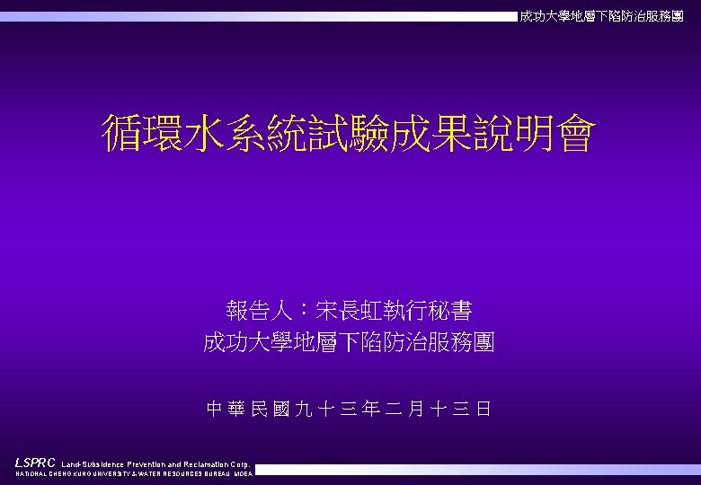 成功大學地層下陷防治服務團 循環水系統試驗成果說明會 報告人：宋長虹執行秘書 成功大學地層下陷防治服務團 中華民國九十三年二月十三日 LSPRC Land-Subsidence Prevention and Reclamation Corp. NATIONAL CHENG KUNG