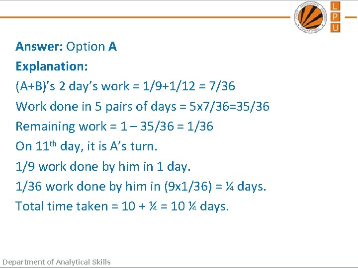Answer: Option A Explanation: (A+B)’s 2 day’s work = 1/9+1/12 = 7/36 Work done