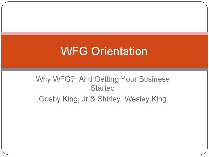 WFG Orientation Why WFG? And Getting Your Business Started Gosby King, Jr & Shirley